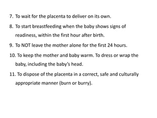 7. To wait for the placenta to deliver on its own.
8. To start breastfeeding when the baby shows signs of
  readiness, within the first hour after birth.
9. To NOT leave the mother alone for the first 24 hours.
10. To keep the mother and baby warm. To dress or wrap the
  baby, including the baby’s head.
11. To dispose of the placenta in a correct, safe and culturally
  appropriate manner (burn or burry).
 