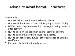 Advise to avoid harmful practices

For example:
1. Not to use local medications to hasten labour.
2. Not to wait for waters to stop before going to health facility.
3. NOT to insert any substances into the vagina during labour or
    after delivery.
4. NOT to push on the abdomen during labour or delivery.
5. NOT to pull on the cord to deliver the placenta.
6. NOT to put ashes, cow dung or other substance on umbilical
    cord/stump.
7. Encourage helpful traditional practices:
 