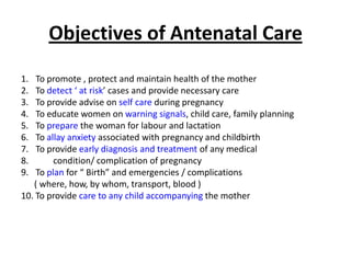 Objectives of Antenatal Care
1.  To promote , protect and maintain health of the mother
2.  To detect ‘ at risk’ cases and provide necessary care
3.  To provide advise on self care during pregnancy
4.  To educate women on warning signals, child care, family planning
5.  To prepare the woman for labour and lactation
6.  To allay anxiety associated with pregnancy and childbirth
7.  To provide early diagnosis and treatment of any medical
8.       condition/ complication of pregnancy
9.  To plan for “ Birth” and emergencies / complications
   ( where, how, by whom, transport, blood )
10. To provide care to any child accompanying the mother
 
