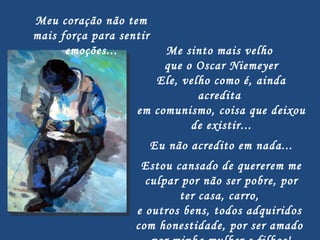 Me sinto mais velho  que o Oscar Niemeyer Ele, velho como é, ainda acredita  em comunismo, coisa que deixou  de existir...   Eu não acredito em nada...   Estou cansado de quererem me culpar por não ser pobre, por ter casa, carro,  e outros bens, todos adquiridos  com honestidade, por ser amado  por minha mulher e filhos! Meu coração não tem mais força para sentir emoções... 