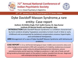 Dyke Davidoff Masson Syndrome,a rare
entity- Case report
Authors: Dr.Shikha Singh, Prof. Sudhir Kumar, Dr. Ajay Kumar
Institute Of Mental Health and Hospital, Agra
INTRODUCTION:Dyke Davidoff Masson Syndrome is a condition characterised
by hemi cerebral atrophy/ hypoplasia secondary to brain insult in fetal or early
childhood and accompanied by ipsilateral compensatory osseous hypertrophy
and contralateral hemiparesis.
AIM:Management of a case of Dyke Davidoff Masson Syndrome with behavioural
problems.
CASE REPORT: A 13 yr old female belonging to lower middle socio economic status and
urban background presented to OPD with complaints of irritability, stubborness,increased
talkativeness ,anger outbursts,delayed developmental milestones ,seizure
episodes(complex partial type),low intelligence,weakness in right side of body and self
biting tendency.Antenatal reports of the patient's mother revealed that she was diagnosed
with eclampsia during last trimester of pregnancy.
 