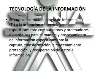 TECNOLOGÍA DE LA INFORMACIÓNSe conoce como tecnología de información (TI) a la utilización de tecnología específicamente computadoras y ordenadores electrónicos para el manejo y procesamiento de información específicamente la captura, transformación, almacenamiento protección, y recuperación de datos e información.