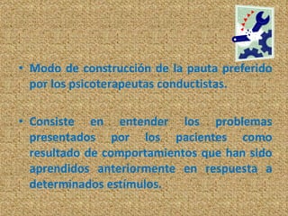 Modo de construcción de la pauta preferido por los psicoterapeutas conductistas. Consiste en entender los problemas presentados por los pacientes como resultado de comportamientos que han sido aprendidos anteriormente en respuesta a determinados estímulos. 