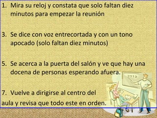 Mira su reloj y constata que solo faltan diez minutos para empezar la reunión Se dice con voz entrecortada y con un tono apocado (solo faltan diez minutos) Se acerca a la puerta del salón y ve que hay una docena de personas esperando afuera. Vuelve a dirigirse al centro del  aula y revisa que todo este en orden.  