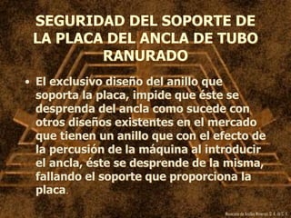 Mexicana de Anclas Mineras, S. A.de C. V.
SEGURIDAD DEL SOPORTE DE
LA PLACA DEL ANCLA DE TUBO
RANURADO
• El exclusivo diseño del anillo que
soporta la placa, impide que éste se
desprenda del ancla como sucede con
otros diseños existentes en el mercado
que tienen un anillo que con el efecto de
la percusión de la máquina al introducir
el ancla, éste se desprende de la misma,
fallando el soporte que proporciona la
placa.
 