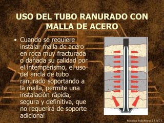 Mexicana de Anclas Mineras, S. A.de C. V.
USO DEL TUBO RANURADO CON
MALLA DE ACERO
• Cuando se requiere
instalar malla de acero
en roca muy fracturada
o dañada su calidad por
el intemperismo, el uso
del ancla de tubo
ranurado soportando a
la malla, permite una
instalación rápida,
segura y definitiva, que
no requerirá de soporte
adicional
 