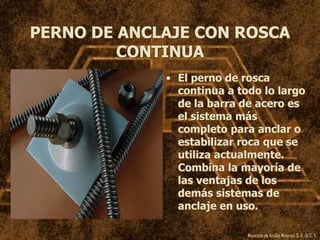 Mexicana de Anclas Mineras, S. A.de C. V.
PERNO DE ANCLAJE CON ROSCA
CONTINUA
• El perno de rosca
continua a todo lo largo
de la barra de acero es
el sistema más
completo para anclar o
estabilizar roca que se
utiliza actualmente.
Combina la mayoría de
las ventajas de los
demás sistemas de
anclaje en uso.
 