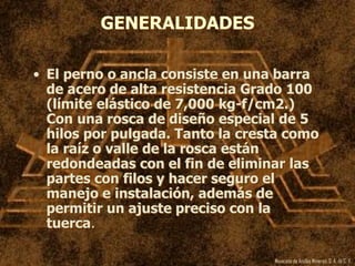 Mexicana de Anclas Mineras, S. A.de C. V.
GENERALIDADES
• El perno o ancla consiste en una barra
de acero de alta resistencia Grado 100
(límite elástico de 7,000 kg-f/cm2.)
Con una rosca de diseño especial de 5
hilos por pulgada. Tanto la cresta como
la raíz o valle de la rosca están
redondeadas con el fin de eliminar las
partes con filos y hacer seguro el
manejo e instalación, además de
permitir un ajuste preciso con la
tuerca.
 