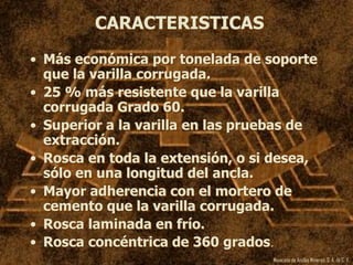 Mexicana de Anclas Mineras, S. A.de C. V.
CARACTERISTICAS
• Más económica por tonelada de soporte
que la varilla corrugada.
• 25 % más resistente que la varilla
corrugada Grado 60.
• Superior a la varilla en las pruebas de
extracción.
• Rosca en toda la extensión, o si desea,
sólo en una longitud del ancla.
• Mayor adherencia con el mortero de
cemento que la varilla corrugada.
• Rosca laminada en frío.
• Rosca concéntrica de 360 grados.
 