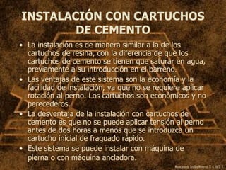 Mexicana de Anclas Mineras, S. A.de C. V.
INSTALACIÓN CON CARTUCHOS
DE CEMENTO
• La instalación es de manera similar a la de los
cartuchos de resina, con la diferencia de que los
cartuchos de cemento se tienen que saturar en agua,
previamente a su introducción en el barreno.
• Las ventajas de este sistema son la economía y la
facilidad de instalación, ya que no se requiere aplicar
rotación al perno. Los cartuchos son económicos y no
perecederos.
• La desventaja de la instalación con cartuchos de
cemento es que no se puede aplicar tensión al perno
antes de dos horas a menos que se introduzca un
cartucho inicial de fraguado rápido.
• Este sistema se puede instalar con máquina de
pierna o con máquina ancladora.
 