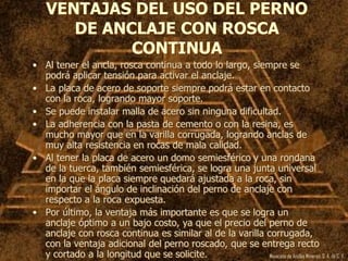 Mexicana de Anclas Mineras, S. A.de C. V.
VENTAJAS DEL USO DEL PERNO
DE ANCLAJE CON ROSCA
CONTINUA
• Al tener el ancla, rosca continua a todo lo largo, siempre se
podrá aplicar tensión para activar el anclaje.
• La placa de acero de soporte siempre podrá estar en contacto
con la roca, logrando mayor soporte.
• Se puede instalar malla de acero sin ninguna dificultad.
• La adherencia con la pasta de cemento o con la resina, es
mucho mayor que en la varilla corrugada, logrando anclas de
muy alta resistencia en rocas de mala calidad.
• Al tener la placa de acero un domo semiesférico y una rondana
de la tuerca, también semiesférica, se logra una junta universal
en la que la placa siempre quedará ajustada a la roca, sin
importar el ángulo de inclinación del perno de anclaje con
respecto a la roca expuesta.
• Por último, la ventaja más importante es que se logra un
anclaje óptimo a un bajo costo, ya que el precio del perno de
anclaje con rosca continua es similar al de la varilla corrugada,
con la ventaja adicional del perno roscado, que se entrega recto
y cortado a la longitud que se solicite.
 