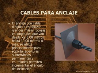Mexicana de Anclas Mineras, S. A.de C. V.
CABLES PARA ANCLAJE
• El anclaje con cable
dirigido a estabilizar
grandes masas rocosas
en longitudes que van
desde los 3.00 metros
hasta 30.00 metros o
más, se utiliza
principalmente para
soportar aperturas
subterráneas
permanentes y
en taludes permiten
incrementar el ángulo
de inclinación
 