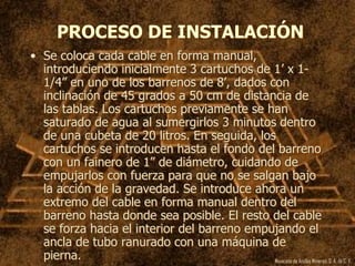 Mexicana de Anclas Mineras, S. A.de C. V.
PROCESO DE INSTALACIÓN
• Se coloca cada cable en forma manual,
introduciendo inicialmente 3 cartuchos de 1’ x 1-
1/4” en uno de los barrenos de 8’, dados con
inclinación de 45 grados a 50 cm de distancia de
las tablas. Los cartuchos previamente se han
saturado de agua al sumergirlos 3 minutos dentro
de una cubeta de 20 litros. En seguida, los
cartuchos se introducen hasta el fondo del barreno
con un fainero de 1” de diámetro, cuidando de
empujarlos con fuerza para que no se salgan bajo
la acción de la gravedad. Se introduce ahora un
extremo del cable en forma manual dentro del
barreno hasta donde sea posible. El resto del cable
se forza hacia el interior del barreno empujando el
ancla de tubo ranurado con una máquina de
pierna.
 