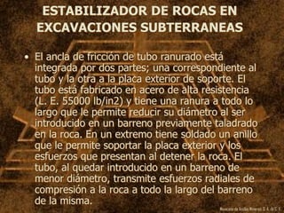 Mexicana de Anclas Mineras, S. A.de C. V.
ESTABILIZADOR DE ROCAS EN
EXCAVACIONES SUBTERRANEAS
• El ancla de fricción de tubo ranurado está
integrada por dos partes; una correspondiente al
tubo y la otra a la placa exterior de soporte. El
tubo está fabricado en acero de alta resistencia
(L. E. 55000 lb/in2) y tiene una ranura a todo lo
largo que le permite reducir su diámetro al ser
introducido en un barreno previamente taladrado
en la roca. En un extremo tiene soldado un anillo
que le permite soportar la placa exterior y los
esfuerzos que presentan al detener la roca. El
tubo, al quedar introducido en un barreno de
menor diámetro, transmite esfuerzos radiales de
compresión a la roca a todo la largo del barreno
de la misma.
 