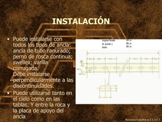 Mexicana de Anclas Mineras, S. A.de C. V.
INSTALACIÓN
• Puede instalarse con
todos los tipos de ancla:
ancla de tubo ranurado;
perno de rosca continua;
swellex; varilla
corrugada.
Debe instalarse
perpendicularmente a las
discontinuidades.
• Puede utilizarse tanto en
el cielo como en las
tablas. Y entre la roca y
la placa de apoyo del
ancla
 