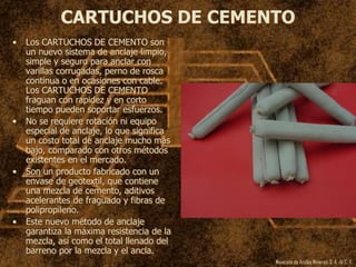 Mexicana de Anclas Mineras, S. A.de C. V.
CARTUCHOS DE CEMENTO
• Los CARTUCHOS DE CEMENTO son
un nuevo sistema de anclaje limpio,
simple y seguro para anclar con
varillas corrugadas, perno de rosca
continua o en ocasiones con cable.
Los CARTUCHOS DE CEMENTO
fraguan con rapidez y en corto
tiempo pueden soportar esfuerzos.
• No se requiere rotación ni equipo
especial de anclaje, lo que significa
un costo total de anclaje mucho más
bajo, comparado con otros métodos
existentes en el mercado.
• Son un producto fabricado con un
envase de geotextil, que contiene
una mezcla de cemento, aditivos
acelerantes de fraguado y fibras de
polipropileno.
• Este nuevo método de anclaje
garantiza la máxima resistencia de la
mezcla, así como el total llenado del
barreno por la mezcla y el ancla.
 