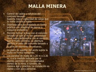 Mexicana de Anclas Mineras, S. A.de C. V.
MALLA MINERA
• Control de caídos y refuerzo del
concreto lanzado.
Soporta mayor capacidad de carga que
la malla ciclónica tejida.
• Diseñada para ser instalada en forma
práctica con máquina de pierna o
máquina ancladora.
• Permite formar la losa con el concreto
lanzado ya que al no ser galvanizada
tiene mejor adherencia con el cemento
que la malla ciclónica. La abertura
permite el paso del concreto lanzado y
le sirve de elemento de refuerzo.
• La placa de soporte del ancla sujeta la
malla en forma resistente.
• Los paneles de malla de 1.20 m x 3.30
m, o a la medida indicada por el
cliente, permiten ser transportados
dentro de la mina, o túneles, de
manera ágil y práctica. La instalación es
rápida y con poco personal.
 