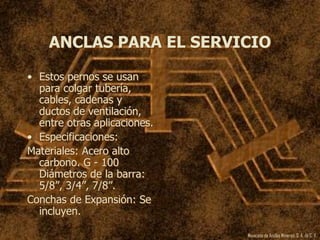 Mexicana de Anclas Mineras, S. A.de C. V.
ANCLAS PARA EL SERVICIO
• Estos pernos se usan
para colgar tubería,
cables, cadenas y
ductos de ventilación,
entre otras aplicaciones.
• Especificaciones:
Materiales: Acero alto
carbono. G - 100
Diámetros de la barra:
5/8”, 3/4”, 7/8”.
Conchas de Expansión: Se
incluyen.
 