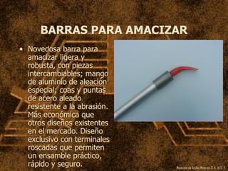 Mexicana de Anclas Mineras, S. A.de C. V.
BARRAS PARA AMACIZAR
• Novedosa barra para
amacizar ligera y
robusta, con piezas
intercambiables; mango
de aluminio de aleación
especial; coas y puntas
de acero aleado
resistente a la abrasión.
Más económica que
otros diseños existentes
en el mercado. Diseño
exclusivo con terminales
roscadas que permiten
un ensamble práctico,
rápido y seguro.
 