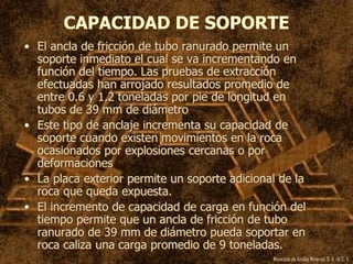 Mexicana de Anclas Mineras, S. A.de C. V.
CAPACIDAD DE SOPORTE
• El ancla de fricción de tubo ranurado permite un
soporte inmediato el cual se va incrementando en
función del tiempo. Las pruebas de extracción
efectuadas han arrojado resultados promedio de
entre 0.6 y 1.2 toneladas por pie de longitud en
tubos de 39 mm de diámetro
• Este tipo de anclaje incrementa su capacidad de
soporte cuando existen movimientos en la roca
ocasionados por explosiones cercanas o por
deformaciones
• La placa exterior permite un soporte adicional de la
roca que queda expuesta.
• El incremento de capacidad de carga en función del
tiempo permite que un ancla de fricción de tubo
ranurado de 39 mm de diámetro pueda soportar en
roca caliza una carga promedio de 9 toneladas.
 