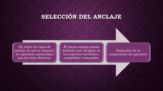 SELECCIÓN DEL ANCLAJE
De todos los tipos de
anclaje de que se dispone,
los aparatos extraorales
son los más efectivos.
El mejor anclaje puede
hallarse casi siempre en
los soportes cervicales ,
occipitales o craneales.
Dependen de la
cooperación del paciente
 