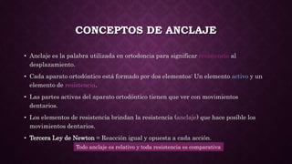 CONCEPTOS DE ANCLAJE
• Anclaje es la palabra utilizada en ortodoncia para significar resistencia al
desplazamiento.
• Cada aparato ortodóntico está formado por dos elementos: Un elemento activo y un
elemento de resistencia.
• Las partes activas del aparato ortodóntico tienen que ver con movimientos
dentarios.
• Los elementos de resistencia brindan la resistencia (anclaje) que hace posible los
movimientos dentarios.
• Tercera Ley de Newton = Reacción igual y opuesta a cada acción.
Todo anclaje es relativo y toda resistencia es comparativa
 