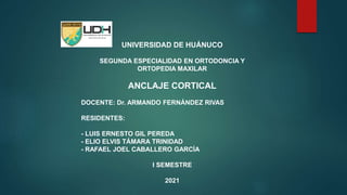 UNIVERSIDAD DE HUÁNUCO
SEGUNDA ESPECIALIDAD EN ORTODONCIA Y
ORTOPEDIA MAXILAR
ANCLAJE CORTICAL
DOCENTE: Dr. ARMANDO FERNÁNDEZ RIVAS
RESIDENTES:
- LUIS ERNESTO GIL PEREDA
- ELIO ELVIS TÁMARA TRINIDAD
- RAFAEL JOEL CABALLERO GARCÍA
I SEMESTRE
2021
 