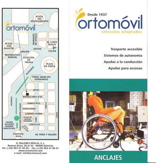 Trasporte accesible

                                                 Sistemas de autonomia

                                                 Ayudas a la conducci6n

                                                   Ayudas para accesos




             G. TALLERES MOLLA, S. L.
      Buenos Aires, 28 al 32 - 46006 Valencia
Tel. (+34) 963 41 4444 - Fax.(+34) 963 41 8601
               www.ortomovil.com
           e-mail.info@ortomovil.com
 