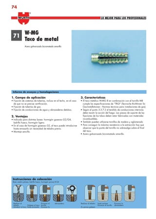 74
1. Campo de aplicación
• Fijación de sistemas de tuberías, incluso en el techo, en el caso
de que no se precise certificación.
• Fijación de tuberías de gas.
• Fijación de conducciones de agua y abrazaderas detubos.
2. Ventajas
• Indicado para distintas bases: hormigón gaseoso G2/G4,
ladrillo hueco, hormigón ligero.
• En el caso de hormigón gaseoso G2, el taco puede introducirse
hasta enrasarlo sin necesidad de taladro previo.
• Montaje sencillo.
3. Características
• El taco metálico W-MG 8 en combinación con el tornillo M8
cumple las especificaciones de “TRGI” (Tecnische Richtlinien für
Gas-Installationen - Normas técnicas para instalaciones de gas).
• Según el punto 3.3.7.2 el tendido de conducciones interiores
debe resistir la acción del fuego. Las piezas de soporte de las
fijaciones de los tubos deben estar fabricadas con materiales
incombustibles.
• También pueden utilizarse tornillos de madera y aglomerado
• Para conseguir la máxima resistencia a la extracción hay que
observar que la punta del tornillo no sobresalga sobre el final
del taco.
• Acero galvanizado bicromatado amarillo.
71
W-MG
Taco de metal
Acero galvanizado bicromatado amarillo
Informe de ensayos y homologaciones
Instrucciones de colocación
Base: piedra pómez, ladrillo hueco, hormigón poroso G4
Realizar el
taladro
Introducir el taco
Golpear el taco
hasta enrasarlo
Enroscar el
tornillo
Enroscar la
abrazadera Realizar el taladro
En poroso golpear
hasta enrasar
Enroscar el tornillo
Enroscar la
abrazadera
LO MEJOR PARA LOS PROFESIONALES
®
anclajes2.indd 74anclajes2.indd 74 20/04/2007 10:42:0920/04/2007 10:42:09
 