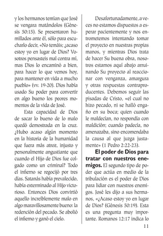 11
y los hermanos temían que José
se vengara matándolos (Géne-
sis 50:15). Se presentaron hu-
millados ante él, sólo para escu-
charlo decir, «No temáis; ¿acaso
estoy yo en lugar de Dios? Vo-
sotros pensasteis mal contra mí,
mas Dios lo encaminó a bien,
para hacer lo que vemos hoy,
para mantener en vida a mucho
pueblo» (vv. 19-20). Dios había
usado Su poder para convertir
en algo bueno los peores mo-
mentos de la vida de José.
	 Esta capacidad de Dios
de sacar lo bueno de lo malo
quedó demostrada en la cruz.
¿Hubo acaso algún momento
en la historia de la humanidad
que fuera más atroz, injusto y
personalmente angustiante que
cuando el Hijo de Dios fue col-
gado como un criminal? Todo
el infierno se regocijó por tres
días. Satanás había prevalecido,
había exterminado al Hijo victo-
rioso. Entonces Dios convirtió
aquello increíblemente malo en
algo maravillosamente bueno: la
redención del pecado. Se abolió
el infierno y ganó el cielo.
	 Desafortunadamente,ave-
ces no estamos dispuestos a es-
perar pacientemente y nos en-
trometemos intentando tomar
el proyecto en nuestras propias
manos, y mientras Dios trata
de hacer Su buena obra, noso-
tros estamos aquí abajo arrui-
nando Su proyecto al reaccio-
nar con venganza, amargura
y otras respuestas contrapro-
ducentes. Debemos seguir las
pisadas de Cristo, «el cual no
hizo pecado, ni se halló enga-
ño en su boca; quien cuando
le maldecían, no respondía con
maldición; cuando padecía, no
amenazaba, sino encomendaba
la causa al que juzga justa-
mente» (1 Pedro 2:22-23).
	 El poder de Dios para
tratar con nuestros ene-
migos. El segundo tipo de po-
der que actúa en medio de la
tribulación es el poder de Dios
para lidiar con nuestros enemi-
gos. José les dijo a sus herma-
nos, «¿Acaso estoy yo en lugar
de Dios? (Génesis 50:19). Esta
es una pregunta muy impor-
tante. Romanos 12:17 indica lo
 