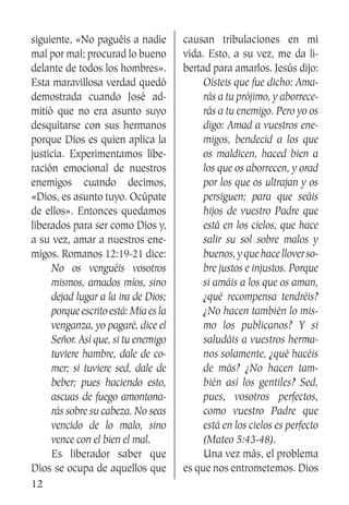 12
siguiente, «No paguéis a nadie
mal por mal; procurad lo bueno
delante de todos los hombres».
Esta maravillosa verdad quedó
demostrada cuando José ad-
mitió que no era asunto suyo
desquitarse con sus hermanos
porque Dios es quien aplica la
justicia. Experimentamos libe-
ración emocional de nuestros
enemigos cuando decimos,
«Dios, es asunto tuyo. Ocúpate
de ellos». Entonces quedamos
liberados para ser como Dios y,
a su vez, amar a nuestros ene-
migos. Romanos 12:19-21 dice:
No os venguéis vosotros
mismos, amados míos, sino
dejad lugar a la ira de Dios;
porque escrito está: Mía es la
venganza, yo pagaré, dice el
Señor. Así que, si tu enemigo
tuviere hambre, dale de co-
mer; si tuviere sed, dale de
beber; pues haciendo esto,
ascuas de fuego amontona-
rás sobre su cabeza. No seas
vencido de lo malo, sino
vence con el bien el mal.
	 Es liberador saber que
Dios se ocupa de aquellos que
causan tribulaciones en mi
vida. Esto, a su vez, me da li-
bertad para amarlos. Jesús dijo:
Oísteis que fue dicho: Ama-
rás a tu prójimo, y aborrece-
rás a tu enemigo. Pero yo os
digo: Amad a vuestros ene-
migos, bendecid a los que
os maldicen, haced bien a
los que os aborrecen, y orad
por los que os ultrajan y os
persiguen; para que seáis
hijos de vuestro Padre que
está en los cielos, que hace
salir su sol sobre malos y
buenos,yquehacelloverso-
bre justos e injustos. Porque
si amáis a los que os aman,
¿qué recompensa tendréis?
¿No hacen también lo mis-
mo los publicanos? Y si
saludáis a vuestros herma-
nos solamente, ¿qué hacéis
de más? ¿No hacen tam-
bién así los gentiles? Sed,
pues, vosotros perfectos,
como vuestro Padre que
está en los cielos es perfecto
(Mateo 5:43-48).
	 Una vez más, el problema
es que nos entrometemos. Dios
 