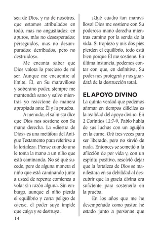 14
sea de Dios, y no de nosotros,
que estamos atribulados en
todo, mas no angustiados; en
apuros, más no desesperados;
perseguidos, mas no desam-
parados; derribados, pero no
destruidos».
	 Me encanta saber que
Dios valora lo precioso de mi
ser. Aunque me encuentre al
límite, Él, en Su maravilloso
y soberano poder, siempre me
mantendrá sano y salvo mien-
tras yo reaccione de manera
apropiada ante Él y la prueba.
	 A menudo, el salmista dice
que Dios nos sostiene con Su
mano derecha. La «diestra de
Dios» es una metáfora del Anti-
guo Testamento para referirse a
la fortaleza. Piense cuando uno
le toma la mano a un niño que
está caminando. No sé qué su-
cede, pero de alguna manera el
niño que está caminando junto
a usted de repente comienza a
volar sin razón alguna. Sin em-
bargo, aunque el niño pierda
el equilibrio y corra peligro de
caerse, el poder suyo impide
que caiga y se destruya.
	 ¡Qué cuadro tan maravi-
lloso! Dios me sostiene con Su
poderosa mano derecha mien-
tras camino por la senda de la
vida. Si tropiezo y mis dos pies
pierden el equilibrio, todo está
bien porque Él me sostiene. En
última instancia, podemos con-
tar con que, en definitiva, Su
poder nos protegerá y nos guar-
dará de la destrucción total.
El apoyo divino
La quinta verdad que podemos
afirmar en tiempos difíciles es
la realidad del apoyo divino. En
2 Corintios 12:7-9, Pablo habla
de sus luchas con un aguijón
en la carne. Oró tres veces para
ser liberado, pero no sirvió de
nada. Entonces se sometió a la
aflicción de por vida y, con un
espíritu positivo, resolvió dejar
que la fortaleza de Dios se ma-
nifestara en su debilidad al des-
cubrir que la gracia divina era
suficiente para sostenerlo en
la prueba.
	 En los años que me he
desempeñado como pastor, he
estado junto a personas que
 