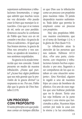 15
soportaron sufrimientos y tribu-
laciones fenomenales, y tengo
que admitir que muchas veces
me voy diciendo: «No puedo
creer lo bien que manejan la si-
tuación». Creo que si se tratara
de mí, sería un caso perdido.
Entonces escucho la confianza
de Pablo que hace eco en mi
corazón y me dice: «la gracia de
Dios es suficiente». Al igual que
Sus brazos eternos, la gracia de
Dios nos envuelve y nos sos-
tiene, se apodera de nosotros y
nos sentimos respaldados.
	 Su gracia es la ayuda inme-
recida que nos concede. Estará
presente en medio de nuestra
tribulación. ¿Hasta qué pun-
to? ¿Acaso hay algún problema
que sea más grande que la pro-
visión de la gracia divina? La
respuesta es no. Por eso, Pablo
dijo que la gracia de Dios bas-
taba (12:9).
Un proceso
con propósito
El sexto principio con que pode-
mos contar en tiempos difíciles
es que Dios usa la tribulación
como un proceso con propósito
para nuestras vidas. Él jamás
desperdicia nuestro sufrimien-
to. Todo dolor que permita lo
empleará como un proceso
con propósito.
	 Hay dos propósitos bíbli-
cos: nuestro crecimiento, que
es el tema de Santiago 1:2-4, y
la gloria de Dios (Juan 9:3).
	 La tribulación atrae la
atención de las personas que
nos rodean. Hebreos 10:33
dice, «Por una parte, cierta-
mente, con vituperios y tribu-
laciones fuisteis hechos espec-
táculo; y por otra, llegasteis a
ser compañeros de los que es-
taban en una situación seme-
jante». Una Navidad, alguien
le regaló a uno de nuestros
hijos un casco de bombero de
plástico. Era uno de esos rega-
los que uno hubiese preferido
que no le dieran. Tenía una
luz roja brillante en la parte
superior y una sirena que fun-
cionaba a pilas. Nuestros hijos
corrían por toda la casa con
la sirena y la luz encendidas.
 