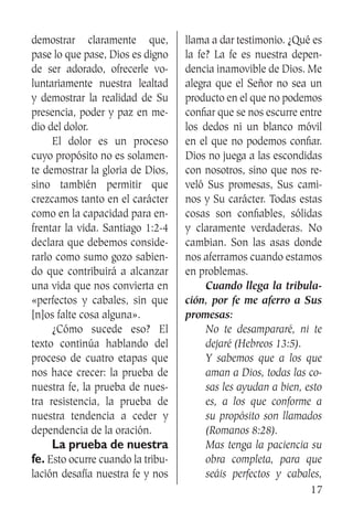 17
demostrar claramente que,
pase lo que pase, Dios es digno
de ser adorado, ofrecerle vo-
luntariamente nuestra lealtad
y demostrar la realidad de Su
presencia, poder y paz en me-
dio del dolor.
	 El dolor es un proceso
cuyo propósito no es solamen-
te demostrar la gloria de Dios,
sino también permitir que
crezcamos tanto en el carácter
como en la capacidad para en-
frentar la vida. Santiago 1:2-4
declara que debemos conside-
rarlo como sumo gozo sabien-
do que contribuirá a alcanzar
una vida que nos convierta en
«perfectos y cabales, sin que
[n]os falte cosa alguna».
	 ¿Cómo sucede eso? El
texto continúa hablando del
proceso de cuatro etapas que
nos hace crecer: la prueba de
nuestra fe, la prueba de nues-
tra resistencia, la prueba de
nuestra tendencia a ceder y
dependencia de la oración.
	 La prueba de nuestra
fe. Esto ocurre cuando la tribu-
lación desafía nuestra fe y nos
llama a dar testimonio. ¿Qué es
la fe? La fe es nuestra depen-
dencia inamovible de Dios. Me
alegra que el Señor no sea un
producto en el que no podemos
confiar que se nos escurre entre
los dedos ni un blanco móvil
en el que no podemos confiar.
Dios no juega a las escondidas
con nosotros, sino que nos re-
veló Sus promesas, Sus cami-
nos y Su carácter. Todas estas
cosas son confiables, sólidas
y claramente verdaderas. No
cambian. Son las asas donde
nos aferramos cuando estamos
en problemas.
	 Cuando llega la tribula-
ción, por fe me aferro a Sus
promesas:
No te desampararé, ni te
dejaré (Hebreos 13:5).
Y sabemos que a los que
aman a Dios, todas las co-
sas les ayudan a bien, esto
es, a los que conforme a
su propósito son llamados
(Romanos 8:28).
Mas tenga la paciencia su
obra completa, para que
seáis perfectos y cabales,
 