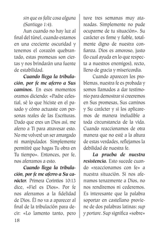 18
sin que os falte cosa alguna
(Santiago 1:4).
	 Aun cuando no hay luz al
final del túnel, cuando estamos
en una creciente oscuridad y
tenemos el corazón quebran-
tado, estas promesas son cier-
tas y nos brindarán una fuente
de estabilidad.
	 Cuando llega la tribula-
ción, por fe me aferro a Sus
caminos. En esos momentos
oramos diciendo: «Padre celes-
tial, sé lo que hiciste en el pa-
sado y cómo actuaste con per-
sonas reales de las Escrituras.
Dado que eres un Dios así, me
aferro a Ti para atravesar esto.
No me volveré un ser amargado
ni manipulador. Simplemente
permitiré que hagas Tu obra en
Tu tiempo». Entonces, por fe,
nos aferramos a esto.
	 Cuando llega la tribula-
ción, por fe me aferro a Su ca-
rácter. Primera Corintios 10:13
dice, «Fiel es Dios». Por fe
nos aferramos a la fidelidad
de Dios. Él no va a aparecer al
final de la tribulación para de-
cir: «Lo lamento tanto, pero
tuve tres semanas muy ata-
readas. Simplemente no pude
ocuparme de tu situación». Su
carácter es firme y fiable, total-
mente digno de nuestra con-
fianza. Dios es amoroso, justo
(lo cual ayuda en lo que respec-
ta a nuestros enemigos), recto,
lleno de gracia y misericordia.
	 Cuando aparecen los pro-
blemas, nuestra fe es probada y
somos llamados a dar testimo-
nio para demostrar si creeremos
en Sus promesas, Sus caminos
y Su carácter y si los aplicare-
mos de manera ineludible a
toda circunstancia de la vida.
Cuando reaccionamos de otra
manera que no esté a la altura
de estas verdades, reflejamos la
debilidad de nuestra fe.
	 La prueba de nuestra
resistencia. Esto sucede cuan-
do «reaccionamos con fe» a
nuestra situación. Si nos afe-
rramos tenazmente a Dios, no
nos rendiremos ni cederemos.
Es interesante que la palabra
soportar en castellano provie-
ne de dos palabras latinas: sup
y portare. Sup significa «sobre»
 