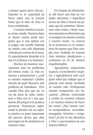 19
y portare quiere decir «llevar».
Soportar es la capacidad de
llevar sobre uno la tensión
hasta que la obra de Dios se
haya completado.
	 A nuestra familia le encan-
ta comer sandía. Nuestros hijos
se dieron cuenta desde tem-
prano que si uno aprieta con
el pulgar una semilla húmeda
de sandía, esta sale disparada
volando por encima de la mesa.
Es especialmente divertido si le
das en el blanco a tu hermana.
	 Muchos de nosotros reac-
cionamos ante los problemas
del mismo modo. La vida co-
mienza a presionarnos y ¿cuál
es nuestra respuesta? «¡Señor,
sácame de aquí! Resuelve este
problema de inmediato». Pero
cuando Dios dice que no, en
vez de tratar de zafar, clama-
mos a Dios con fe y nos que-
damos allí porque la fe produce
paciencia. Permanecer sopor-
tando la presión con un espíri-
tu positivo es parte importante
del proceso divino que obra
para lograr un fin productivo en
nuestras vidas.
	 En tiempos de tribulación,
es útil hacer una lista de ver-
dades relevantes y específicas
acerca de Dios y buscar los pa-
sajes que las sustentan. Memo-
rizar estos textos y basar nues-
trasoracionesenellosharánque
se arraiguen en nuestro corazón
y nuestra mente. La esencia
de la resistencia es el compro-
miso de esperar que Dios cum-
pla esas verdades en nuestra
vida mientras obedecemos y
confiamos en Él de manera
inquebrantable.
	 Aguardemos expectantes
la gracia, el crecimiento y la glo-
ria, y regocijémonos ante cual-
quier señal que indique que el
proceso está dando resultado
en nuestra vida. Verifiquemos
nuestro compromiso con fre-
cuencia. ¿Hemos comenzado
a confiar en nosotros mismos
y en nuestra manera de hacer
las cosas? ¿Nos hemos vuel-
to manipuladores, resentidos,
amargados, hirientes y venga-
tivos? ¿O por fe nos aferramos
a Dios y reaccionamos de una
manera bíblica?
 