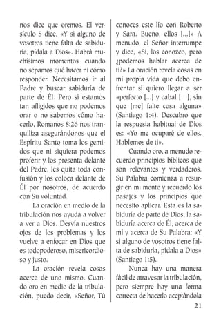 21
nos dice que oremos. El ver-
sículo 5 dice, «Y si alguno de
vosotros tiene falta de sabidu-
ría, pídala a Dios». Habrá mu-
chísimos momentos cuando
no sepamos qué hacer ni cómo
responder. Necesitamos ir al
Padre y buscar sabiduría de
parte de Él. Pero si estamos
tan afligidos que no podemos
orar o no sabemos cómo ha-
cerlo, Romanos 8:26 nos tran-
quiliza asegurándonos que el
Espíritu Santo toma los gemi-
dos que ni siquiera podemos
proferir y los presenta delante
del Padre, les quita toda con-
fusión y los coloca delante de
Él por nosotros, de acuerdo
con Su voluntad.
	 La oración en medio de la
tribulación nos ayuda a volver
a ver a Dios. Desvía nuestros
ojos de los problemas y los
vuelve a enfocar en Dios que
es todopoderoso, misericordio-
so y justo.
	 La oración revela cosas
acerca de uno mismo. Cuan-
do oro en medio de la tribula-
ción, puedo decir, «Señor, Tú
conoces este lío con Roberto
y Sara. Bueno, ellos [...]» A
menudo, el Señor interrumpe
y dice, «Sí, los conozco, pero
¿podemos hablar acerca de
ti?» La oración revela cosas en
mi propia vida que debo en-
frentar si quiero llegar a ser
«perfecto [...] y cabal […], sin
que [me] falte cosa alguna»
(Santiago 1:4). Descubro que
la respuesta habitual de Dios
es: «Yo me ocuparé de ellos.
Hablemos de ti».
	 Cuando oro, a menudo re-
cuerdo principios bíblicos que
son relevantes y verdaderos.
Su Palabra comienza a resur-
gir en mi mente y recuerdo los
pasajes y los principios que
necesito aplicar. Esta es la sa-
biduría de parte de Dios, la sa-
biduría acerca de Él, acerca de
mí y acerca de Su Palabra: «Y
si alguno de vosotros tiene fal-
ta de sabiduría, pídala a Dios»
(Santiago 1:5).
	 Nunca hay una manera
fácil de atravesar la tribulación,
pero siempre hay una forma
correcta de hacerlo aceptándola
 