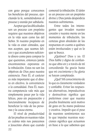 22
con gozo porque conocemos
los beneficios del proceso, ejer-
citando la fe, sometiéndonos al
proceso y orando por sabiduría.
	 Aceptarquelasdificultades
son un proceso con propósito
requiere que nuestros objetivos
en la vida sean como los del
Señor. Si nuestro propósito en
la vida es estar cómodos, que
nos acepten, que seamos feli-
ces y que acumulemos suficien-
te dinero como para comprar lo
que queremos, entonces jamás
encontraremos esperanza en
la tribulación. Estos no son los
objetivos de Dios para nuestra
existencia. Para Él, el carácter
es más importante que el dine-
ro en efectivo, la conveniencia
o la comodidad. Para Él, nues-
tra competencia vale más que
simplemente pasar por la vida
felices, pero sin preparación y
funcionalmente incapaces de
beneficiar la vida de las perso-
nas y la causa eterna.
	 El nivel de productividad
de las pruebas en nuestras vidas
es cuánto más nos parecemos
a Jesucristo ahora que cuando
comenzó la tribulación. El dolor
es un proceso con un propósito
divino y Dios jamás desperdicia
nuestros sufrimientos.
	 Entre todos los interro-
gantes que invaden nuestro
corazón y nuestra mente en los
momentos de tribulación, las
certezas giran alrededor de las
respuestas en cuanto a quiénes
están involucrados y qué es lo
que se busca.
	 ¿Quiénes? Dios y yo. El
Dios fiable y digno de confian-
za que obra en y a través de mí
concediendo Su gracia hasta
que mi crecimiento y Su gloria
se hayan completado.
	 ¿Qué? Mi conocimiento de
lo que es claramente verdadero
y confiable. Evitar las respues-
tas alternativas, improductivas
y destructivas significa que
preferimos creer que nuestra
prueba finalmente será motivo
de gozo en Su mano poderosa
y creativa. Impedir que el peso
de nuestros sentimientos sea
lo que impulse nuestras reac-
ciones significa que actuamos
en base a lo que sabemos que
 