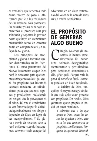 23
es verdad y que tenemos todo
como motivo de gozo al afe-
rrarnos por fe a las realidades
de Su Persona: Sus promesas,
Su carácter y Sus caminos; so-
meternos al proceso; orar por
sabiduría y soportar la presión
hasta que haya un crecimiento
mensurable tanto en carácter
como en competencia y un re-
flejo de Su gloria.
	 Los principios de creci-
miento y gloria a menudo que-
dan demostrados en las Escri-
turas. El tema penetrante del
Nuevo Testamento es que Dios
hará lo necesario para que sea-
mos semejantes a Su Hijo. Qui-
zá Su propósito sea hacernos
«crecer» mediante las tribula-
ciones para que seamos capa-
ces y productivos reduciendo
los riesgos que le provoquemos
al reino. Tal vez el crecimiento
se vea fomentado por la dificul-
tad que finalmente nos obliga a
depender de Dios en lugar de
ser independientes. Y Su glo-
ria a través de nosotros sólo se
hará evidente cuando busque-
mos convertir cada ataque del
adversario en un claro testimo-
nio del valor de la obra de Dios
en y a través de nosotros.
El propósito
de generar
algo bueno
C
irugía. Muchos de no-
sotros la hemos expe-
rimentado. Es inopor-
tuna, dolorosa, desagradable,
atemorizante y perturbadora,
pero decidimos someternos a
ella. ¿Por qué? Porque vale la
pena el beneficio final. Prome-
te producir un buen resultado.
	 La Palabra de Dios tran-
quiliza al creyente asegurándo-
le que todo dolor es un proceso
con propósito. De hecho, Dios
garantiza que el propósito ten-
drá un buen resultado.
Y sabemos que a los que
aman a Dios, todas las co-
sas les ayudan a bien, esto
es, a los que conforme a su
propósito son llamados. Por-
que a los que antes conoció,
 