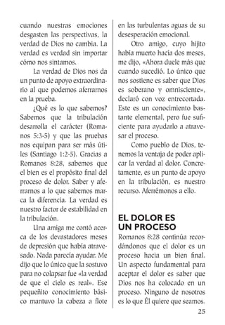25
cuando nuestras emociones
desgasten las perspectivas, la
verdad de Dios no cambia. La
verdad es verdad sin importar
cómo nos sintamos.
	 La verdad de Dios nos da
un punto de apoyo extraordina-
rio al que podemos aferrarnos
en la prueba.
	 ¿Qué es lo que sabemos?
Sabemos que la tribulación
desarrolla el carácter (Roma-
nos 5:3-5) y que las pruebas
nos equipan para ser más úti-
les (Santiago 1:2-5). Gracias a
Romanos 8:28, sabemos que
el bien es el propósito final del
proceso de dolor. Saber y afe-
rrarnos a lo que sabemos mar-
ca la diferencia. La verdad es
nuestro factor de estabilidad en
la tribulación.
	 Una amiga me contó acer-
ca de los devastadores meses
de depresión que había atrave-
sado. Nada parecía ayudar. Me
dijo que lo único que la sostuvo
para no colapsar fue «la verdad
de que el cielo es real». Ese
pequeñito conocimiento bási-
co mantuvo la cabeza a flote
en las turbulentas aguas de su
desesperación emocional.
	 Otro amigo, cuyo hijito
había muerto hacía dos meses,
me dijo, «Ahora duele más que
cuando sucedió. Lo único que
nos sostiene es saber que Dios
es soberano y omnisciente»,
declaró con voz entrecortada.
Este es un conocimiento bas-
tante elemental, pero fue sufi-
ciente para ayudarlo a atrave-
sar el proceso.
	 Como pueblo de Dios, te-
nemos la ventaja de poder apli-
car la verdad al dolor. Concre-
tamente, es un punto de apoyo
en la tribulación, es nuestro
recurso. Aferrémonos a ello.
El dolor es
un proceso
Romanos 8:28 continúa recor-
dándonos que el dolor es un
proceso hacia un bien final.
Un aspecto fundamental para
aceptar el dolor es saber que
Dios nos ha colocado en un
proceso. Ninguno de nosotros
es lo que Él quiere que seamos.
 