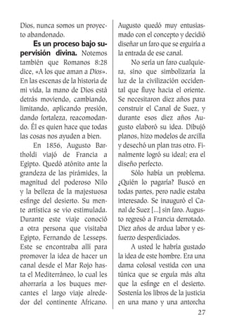 27
Dios, nunca somos un proyec-
to abandonado.
	 Es un proceso bajo su-
pervisión divina. Notemos
también que Romanos 8:28
dice, «A los que aman a Dios».
En las escenas de la historia de
mi vida, la mano de Dios está
detrás moviendo, cambiando,
limitando, aplicando presión,
dando fortaleza, reacomodan-
do. Él es quien hace que todas
las cosas nos ayuden a bien.
	 En 1856, Augusto Bar-
tholdi viajó de Francia a
Egipto. Quedó atónito ante la
grandeza de las pirámides, la
magnitud del poderoso Nilo
y la belleza de la majestuosa
esfinge del desierto. Su men-
te artística se vio estimulada.
Durante este viaje conoció
a otra persona que visitaba
Egipto, Fernando de Lesseps.
Este se encontraba allí para
promover la idea de hacer un
canal desde el Mar Rojo has-
ta el Mediterráneo, lo cual les
ahorraría a los buques mer-
cantes el largo viaje alrede-
dor del continente Africano.
Augusto quedó muy entusias-
mado con el concepto y decidió
diseñar un faro que se erguiría a
la entrada de ese canal.
	 No sería un faro cualquie-
ra, sino que simbolizaría la
luz de la civilización occiden-
tal que fluye hacia el oriente.
Se necesitaron diez años para
construir el Canal de Suez, y
durante esos diez años Au-
gusto elaboró su idea. Dibujó
planos, hizo modelos de arcilla
y desechó un plan tras otro. Fi-
nalmente logró su ideal; era el
diseño perfecto.
	 Sólo había un problema.
¿Quién lo pagaría? Buscó en
todas partes, pero nadie estaba
interesado. Se inauguró el Ca-
nal de Suez [...] sin faro. Augus-
to regresó a Francia derrotado.
Diez años de ardua labor y es-
fuerzo desperdiciados.
	 A usted le habría gustado
la idea de este hombre. Era una
dama colosal vestida con una
túnica que se erguía más alta
que la esfinge en el desierto.
Sostenía los libros de la justicia
en una mano y una antorcha
 
