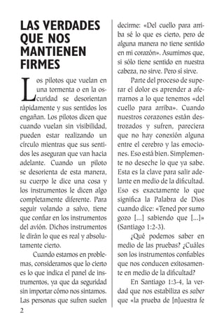2
Las verdades
que nos
mantienen
firmes
L
os pilotos que vuelan en
una tormenta o en la os-
curidad se desorientan
rápidamente y sus sentidos los
engañan. Los pilotos dicen que
cuando vuelan sin visibilidad,
pueden estar realizando un
círculo mientras que sus senti-
dos les aseguran que van hacia
adelante. Cuando un piloto
se desorienta de esta manera,
su cuerpo le dice una cosa y
los instrumentos le dicen algo
completamente diferente. Para
seguir volando a salvo, tiene
que confiar en los instrumentos
del avión. Dichos instrumentos
le dirán lo que es real y absolu-
tamente cierto.
	 Cuando estamos en proble-
mas, consideramos que lo cierto
es lo que indica el panel de ins-
trumentos, ya que da seguridad
sin importar cómo nos sintamos.
Las personas que sufren suelen
decirme: «Del cuello para arri-
ba sé lo que es cierto, pero de
alguna manera no tiene sentido
en mi corazón». Asumimos que,
si sólo tiene sentido en nuestra
cabeza, no sirve. Pero sí sirve.
	 Parte del proceso de supe-
rar el dolor es aprender a afe-
rrarnos a lo que tenemos «del
cuello para arriba». Cuando
nuestros corazones están des-
trozados y sufren, pareciera
que no hay conexión alguna
entre el cerebro y las emocio-
nes. Eso está bien. Simplemen-
te no deseche lo que ya sabe.
Esta es la clave para salir ade-
lante en medio de la dificultad.
Eso es exactamente lo que
significa la Palabra de Dios
cuando dice: «Tened por sumo
gozo [...] sabiendo que [...]»
(Santiago 1:2-3).
	 ¿Qué podemos saber en
medio de las pruebas? ¿Cuáles
son los instrumentos confiables
que nos conducen exitosamen-
te en medio de la dificultad?
	 En Santiago 1:3-4, la ver-
dad que nos estabiliza es saber
que «la prueba de [n]uestra fe
 