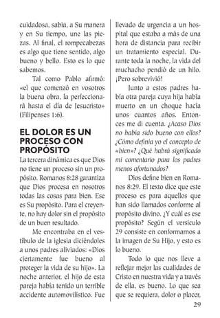29
cuidadosa, sabia, a Su manera
y en Su tiempo, une las pie-
zas. Al final, el rompecabezas
es algo que tiene sentido, algo
bueno y bello. Esto es lo que
sabemos.
	 Tal como Pablo afirmó:
«el que comenzó en vosotros
la buena obra, la perfecciona-
rá hasta el día de Jesucristo»
(Filipenses 1:6).
El dolor es un
proceso con
propósito
La tercera dinámica es que Dios
no tiene un proceso sin un pro-
pósito. Romanos 8:28 garantiza
que Dios procesa en nosotros
todas las cosas para bien. Ese
es Su propósito. Para el creyen-
te, no hay dolor sin el propósito
de un buen resultado.
	 Me encontraba en el ves-
tíbulo de la iglesia diciéndoles
a unos padres aliviados: «Dios
ciertamente fue bueno al
proteger la vida de su hijo». La
noche anterior, el hijo de esta
pareja había tenido un terrible
accidente automovilístico. Fue
llevado de urgencia a un hos-
pital que estaba a más de una
hora de distancia para recibir
un tratamiento especial. Du-
rante toda la noche, la vida del
muchacho pendió de un hilo.
¡Pero sobrevivió!
	 Junto a estos padres ha-
bía otra pareja cuya hija había
muerto en un choque hacía
unos cuantos años. Enton-
ces me di cuenta. ¿Acaso Dios
no había sido bueno con ellos?
¿Cómo definía yo el concepto de
«bien»? ¿Qué habrá significado
mi comentario para los padres
menos afortunados?
	 Dios define bien en Roma-
nos 8:29. El texto dice que este
proceso es para aquellos que
han sido llamados conforme al
propósito divino. ¿Y cuál es ese
propósito? Según el versículo
29 consiste en conformarnos a
la imagen de Su Hijo, y esto es
lo bueno.
	 Todo lo que nos lleve a
reflejar mejor las cualidades de
Cristo en nuestra vida y a través
de ella, es bueno. Lo que sea
que se requiera, dolor o placer,
 