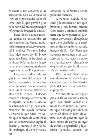 30
es bueno si nos conforma a Su
semejanza. Esta es la meta de
Dios en el proceso del dolor. Él
toma todo lo que permite y lo
hace parte del proceso para que
reflejemos la imagen de Cristo.
	 Hace años, cuando nues-
tra familia se encontraba en
una conferencia, Mateo, nues-
tro hijo menor, se cayó y se rom-
pió la muñeca. Yo nunca había
visto algo parecido. El brazo
apuntaba hacia la izquierda a
la altura de la muñeca y luego
retomaba su curso normal para
llegar a la mano. Era grotesco.
	 Llevamos a Mateo de ur-
gencia al hospital donde el
doctor comenzó a acomodar-
le la muñeca. Yo observaba
mientras él tomaba el brazo de
Mateo y lo retorcía. El doctor
comenzó a transpirar y yo sentí
el impulso de saltar y sacarlo
de encima de mi hijo, pero sim-
plemente me quedé sentado
y observé lo que hacía. Yo sa-
bía que el brazo de Mati tenía
que ser reacomodado según el
diseño y propósito originales.
Sin embargo, el dolor y varias
semanas de molestias serían
parte del proceso.
	 A menudo, cuando el pe-
cado y la obstinación nos que-
brantan y nos hieren, nuestro
Dios bueno y amoroso también
tiene que recomponernos, colo-
carnos de vuelta en el propósito
que tiene diseñado para noso-
tros, es decir, conformarnos a la
imagen de Su Hijo. Tiene que
ponernos nuevamente un cora-
zón compasivo, recto, y amoro-
so y reubicarnos en el propósito
original de ser glorificado a tra-
vés de nuestras vidas.
	 Dios no sólo tiene inten-
ción de conformarnos a lo que
es bueno, sino que también dis-
pone del poder para completar
el proyecto.
	 Me encanta lo que dijo el
profeta Isaías cuando escribió
que Dios puede «consolar a
todos los enlutados; [...] orde-
nar que a los afligidos de Sion
se les dé gloria en lugar de ce-
niza, óleo de gozo en lugar de
luto, manto de alegría en lugar
de espíritu angustiado; y [que]
serán llamados árboles de
 