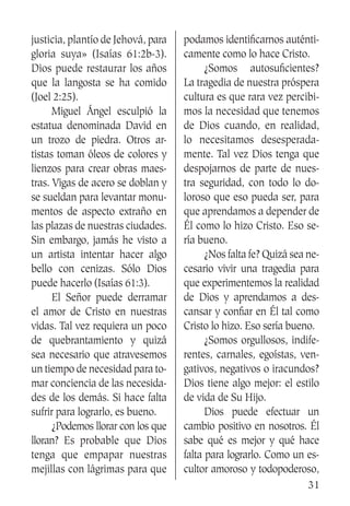 31
justicia, plantío de Jehová, para
gloria suya» (Isaías 61:2b-3).
Dios puede restaurar los años
que la langosta se ha comido
(Joel 2:25).
	 Miguel Ángel esculpió la
estatua denominada David en
un trozo de piedra. Otros ar-
tistas toman óleos de colores y
lienzos para crear obras maes-
tras. Vigas de acero se doblan y
se sueldan para levantar monu-
mentos de aspecto extraño en
las plazas de nuestras ciudades.
Sin embargo, jamás he visto a
un artista intentar hacer algo
bello con cenizas. Sólo Dios
puede hacerlo (Isaías 61:3).
	 El Señor puede derramar
el amor de Cristo en nuestras
vidas. Tal vez requiera un poco
de quebrantamiento y quizá
sea necesario que atravesemos
un tiempo de necesidad para to-
mar conciencia de las necesida-
des de los demás. Si hace falta
sufrir para lograrlo, es bueno.
	 ¿Podemos llorar con los que
lloran? Es probable que Dios
tenga que empapar nuestras
mejillas con lágrimas para que
podamos identificarnos auténti-
camente como lo hace Cristo.
	 ¿Somos autosuficientes?
La tragedia de nuestra próspera
cultura es que rara vez percibi-
mos la necesidad que tenemos
de Dios cuando, en realidad,
lo necesitamos desesperada-
mente. Tal vez Dios tenga que
despojarnos de parte de nues-
tra seguridad, con todo lo do-
loroso que eso pueda ser, para
que aprendamos a depender de
Él como lo hizo Cristo. Eso se-
ría bueno.
	 ¿Nos falta fe? Quizá sea ne-
cesario vivir una tragedia para
que experimentemos la realidad
de Dios y aprendamos a des-
cansar y confiar en Él tal como
Cristo lo hizo. Eso sería bueno.
	 ¿Somos orgullosos, indife-
rentes, carnales, egoístas, ven-
gativos, negativos o iracundos?
Dios tiene algo mejor: el estilo
de vida de Su Hijo.
	 Dios puede efectuar un
cambio positivo en nosotros. Él
sabe qué es mejor y qué hace
falta para lograrlo. Como un es-
cultor amoroso y todopoderoso,
 