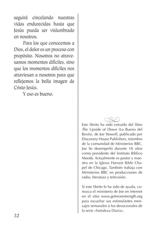 32
seguirá cincelando nuestras
vidas endurecidas hasta que
Jesús pueda ser vislumbrado
en nosotros.
	 Para los que conocemos a
Dios, el dolor es un proceso con
propósito. Nosotros no atrave-
samos momentos difíciles, sino
que los momentos difíciles nos
atraviesan a nosotros para que
reflejemos la bella imagen de
Cristo Jesús.
	 Y eso es bueno.
%
Este librito ha sido extraído del libro
The Upside of Down (Lo Bueno del
Revés), de Joe Stowell, publicado por
Discovery House Publishers, miembro
de la comunidad de Ministerios RBC.
Joe Se desempeñó durante 18 años
como presidente del Instituto Bíblico
Moody. Actualmente es pastor y mae-
stro en la Iglesia Harvest Bible Cha-
pel de Chicago. También trabaja con
Ministerios RBC en producciones de
radio, literatura y televisión.
Si este librito le ha sido de ayuda, co-
nozca el ministerio de Joe en Internet
en el sitio www.getmorestrength.org
para escuchar sus estimulantes men-
sajes semanales o los devocionales de
la serie «Fortaleza Diaria».
 