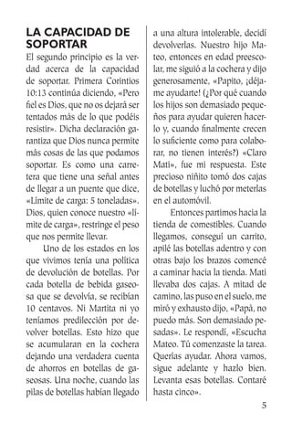 5
La capacidad de
soportar
El segundo principio es la ver-
dad acerca de la capacidad
de soportar. Primera Corintios
10:13 continúa diciendo, «Pero
fiel es Dios, que no os dejará ser
tentados más de lo que podéis
resistir». Dicha declaración ga-
rantiza que Dios nunca permite
más cosas de las que podamos
soportar. Es como una carre-
tera que tiene una señal antes
de llegar a un puente que dice,
«Límite de carga: 5 toneladas».
Dios, quien conoce nuestro «lí-
mite de carga», restringe el peso
que nos permite llevar.
	 Uno de los estados en los
que vivimos tenía una política
de devolución de botellas. Por
cada botella de bebida gaseo-
sa que se devolvía, se recibían
10 centavos. Ni Martita ni yo
teníamos predilección por de-
volver botellas. Esto hizo que
se acumularan en la cochera
dejando una verdadera cuenta
de ahorros en botellas de ga-
seosas. Una noche, cuando las
pilas de botellas habían llegado
a una altura intolerable, decidí
devolverlas. Nuestro hijo Ma-
teo, entonces en edad preesco-
lar, me siguió a la cochera y dijo
generosamente, «Papito, ¡déja-
me ayudarte! (¿Por qué cuando
los hijos son demasiado peque-
ños para ayudar quieren hacer-
lo y, cuando finalmente crecen
lo suficiente como para colabo-
rar, no tienen interés?) «Claro
Mati», fue mi respuesta. Este
precioso niñito tomó dos cajas
de botellas y luchó por meterlas
en el automóvil.
	 Entonces partimos hacia la
tienda de comestibles. Cuando
llegamos, conseguí un carrito,
apilé las botellas adentro y con
otras bajo los brazos comencé
a caminar hacia la tienda. Mati
llevaba dos cajas. A mitad de
camino, las puso en el suelo, me
miró y exhausto dijo, «Papá, no
puedo más. Son demasiado pe-
sadas». Le respondí, «Escucha
Mateo. Tú comenzaste la tarea.
Querías ayudar. Ahora vamos,
sigue adelante y hazlo bien.
Levanta esas botellas. Contaré
hasta cinco».
 