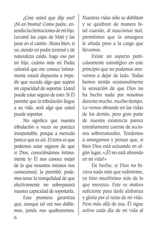 6
	 ¿Cree usted que dije eso?
¡Ni en broma! Como padre, en-
tendíalaslimitacionesdemihijo.
Levanté las cajas de Mati y las
puse en el carrito. Ahora bien, si
yo, siendo un padre terrenal y de
naturaleza caída, hago eso por
mi hijo, cuánto más mi Padre
celestial que me conoce íntima-
mente estará dispuesto a impe-
dir que suceda algo que supere
mi capacidad de soportar. Usted
puede estar seguro de esto: Si Él
permite que la tribulación llegue
a su vida, será algo que usted
puede soportar.
	 No significa que nuestra
tribulación a veces no parezca
insoportable, porque a menudo
parece que es así. El tema es que
podemos estar seguros de que
si Dios, conociéndonos íntima-
mente (y Él nos conoce mejor
de lo que nosotros mismos nos
conocemos), la permitió, pode-
mos tener la tranquilidad de que
efectivamente no sobrepasará
nuestra capacidad de soportarla.
	 Esta promesa garantiza
que, aunque tal vez nos doble-
mos, jamás nos quebraremos.
Nuestras vidas sólo se debilitan
y se quiebran de manera fa-
tal cuando, al reaccionar mal,
permitimos que la amargura
le añada peso a la carga que
llevamos.
	 Existe un aspecto parti-
cularmente estratégico en este
principio que no podemos atre-
vernos a dejar de lado. Todos
hemos tenido ocasionalmente
la sensación de que Dios no
ha hecho nada por nosotros
durante mucho, mucho tiempo.
Lo vemos obrando en las vidas
de los demás, pero gran parte
de nuestra existencia parece
extrañamente carente de accio-
nes sobrenaturales. Tendemos
a amargarnos y pensar que, si
bien Dios está actuando en al-
gún lugar, «¡Él no está obrando
en mi vida!»
	 De hecho, si Dios no hi-
ciera nada más que redimirme,
ya hizo muchísimo más de lo
que merezco. Este es motivo
suficiente para darle alabanza
y gloria por el resto de mi vida.
Pero más allá de eso, Él sigue
activo cada día de mi vida al
 