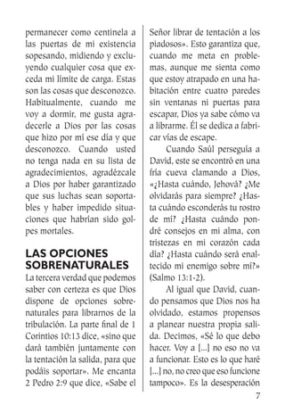 7
permanecer como centinela a
las puertas de mi existencia
sopesando, midiendo y exclu-
yendo cualquier cosa que ex-
ceda mi límite de carga. Estas
son las cosas que desconozco.
Habitualmente, cuando me
voy a dormir, me gusta agra-
decerle a Dios por las cosas
que hizo por mí ese día y que
desconozco. Cuando usted
no tenga nada en su lista de
agradecimientos, agradézcale
a Dios por haber garantizado
que sus luchas sean soporta-
bles y haber impedido situa-
ciones que habrían sido gol-
pes mortales.
Las opciones
sobrenaturales
La tercera verdad que podemos
saber con certeza es que Dios
dispone de opciones sobre-
naturales para librarnos de la
tribulación. La parte final de 1
Corintios 10:13 dice, «sino que
dará también juntamente con
la tentación la salida, para que
podáis soportar». Me encanta
2 Pedro 2:9 que dice, «Sabe el
Señor librar de tentación a los
piadosos». Esto garantiza que,
cuando me meta en proble-
mas, aunque me sienta como
que estoy atrapado en una ha-
bitación entre cuatro paredes
sin ventanas ni puertas para
escapar, Dios ya sabe cómo va
a librarme. Él se dedica a fabri-
car vías de escape.
	 Cuando Saúl perseguía a
David, este se encontró en una
fría cueva clamando a Dios,
«¿Hasta cuándo, Jehová? ¿Me
olvidarás para siempre? ¿Has-
ta cuándo esconderás tu rostro
de mí? ¿Hasta cuándo pon-
dré consejos en mi alma, con
tristezas en mi corazón cada
día? ¿Hasta cuándo será enal-
tecido mi enemigo sobre mí?»
(Salmo 13:1-2).
	 Al igual que David, cuan-
do pensamos que Dios nos ha
olvidado, estamos propensos
a planear nuestra propia sali-
da. Decimos, «Sé lo que debo
hacer. Voy a [...] no eso no va
a funcionar. Esto es lo que haré
[...] no, no creo que eso funcione
tampoco». Es la desesperación
 