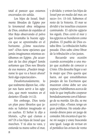 8
total al parecer que estamos
encerrados sin salida.
	 Los hijos de Israel, final-
mente librados de Egipto por
la fenomenal obra milagrosa
de Dios, estaban de espaldas al
Mar Rojo observando el polvo
que levantaba la hueste egip-
cia que se aproximaba en el
horizonte. ¿Cómo reacciona-
ron? «Dios tiene opciones que
jamás imaginamos mientras es-
tábamos en Egipto. ¿Se acuer-
dan de las diez plagas? Jamás
soñamos que Dios nos libraría
de esa manera. ¿Pueden imagi-
narse lo que va a hacer ahora?
Será algo espectacular».
	 Desafortunadamente, lo
que realmente dijeron fue, «Me-
jor nos fuera servir a los egip-
cios, que morir nosotros en el
desierto» (Éxodo 14:12).
	 Sin embargo, Dios tenía
un plan para librarlos que ja-
más se habrían imaginado ni
en sueños. El Señor le dijo a
Moisés, «¿Por qué clamas a
mí? Di a los hijos de Israel que
marchen. Y tú alza tu vara, y
extiende tu mano sobre el mar,
y divídelo, y entren los hijos de
Israel por en medio del mar, en
seco» (vv. 15-16). Sabemos el
resto de la historia. El mar se
dividió y los israelitas cruzaron
caminando. El ejército egipcio
los siguió, Dios cerró el mar y
los egipcios se hundieron como
piedras. El pueblo de Dios es-
taba libre. La tribulación había
pasado. Dios sabe cómo librar
de la tribulación a los justos.
	 Recuerdo una ocasión
cuando aconsejaba a una mu-
jer que acababa de conocer a
Cristo. Ella deseaba llegar a ser
la mujer que Dios quería que
fuera, así que estudiábamos
pasajes de las Escrituras que
muestran cómo debe ser una
esposa y hablábamos acerca de
todo lo que implicaba cooperar
bondadosamenteconellideraz-
go de su marido. Un día, se me
acercó y dijo, «Pastor, tengo un
gran problema. He estado aho-
rrando dinero para un juego de
comedor. Me encanta el que tie-
ne mi suegra y estoy buscando
uno igual. Luego de revisar en
el periódico los avisos de venta
 